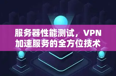 服务器性能测试，VPN加速服务的全方位技术解析