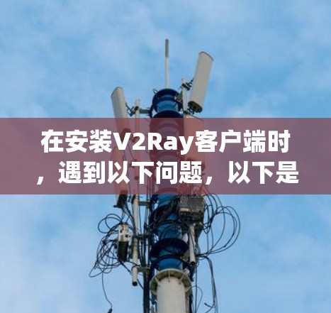 在安装V2Ray客户端时，遇到以下问题，以下是逐步的解决方案