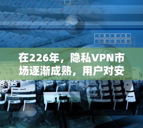 在226年，隐私VPN市场逐渐成熟，用户对安全性和隐私保护的要求也有所增加。以下是226年隐私VPN推荐，以及安全连接工具的比较