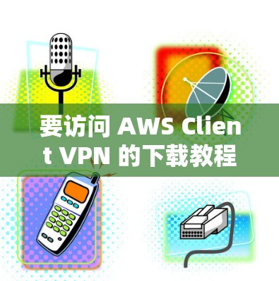 要访问 AWS Client VPN 的下载教程，特别是企业远程访问客户端的部分，可以按照以下步骤进行
