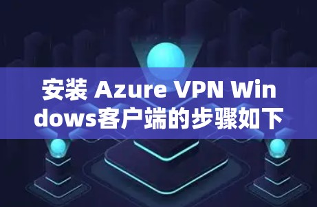 安装 Azure VPN Windows客户端的步骤如下