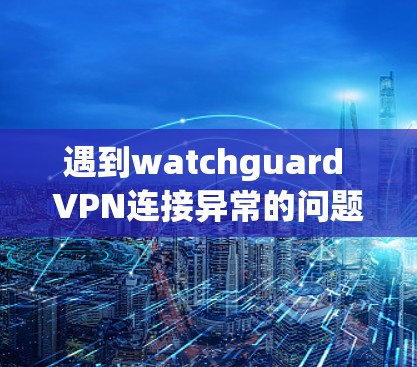 遇到watchguard VPN连接异常的问题，可以按照以下步骤进行排查和解决