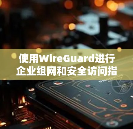 使用WireGuard进行企业组网和安全访问指南的步骤如下