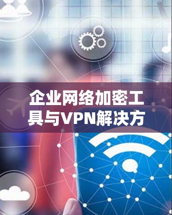 企业网络加密工具与VPN解决方案，技术与应用的双重保障