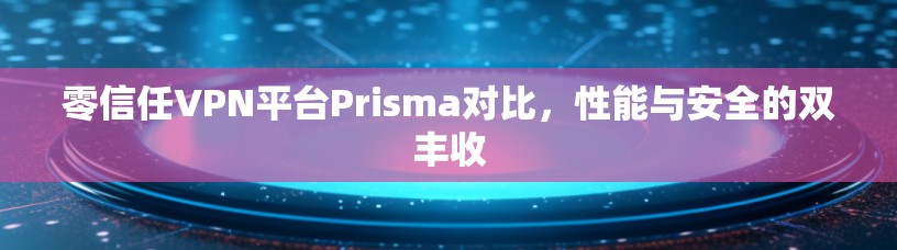 零信任VPN平台Prisma对比，性能与安全的双丰收