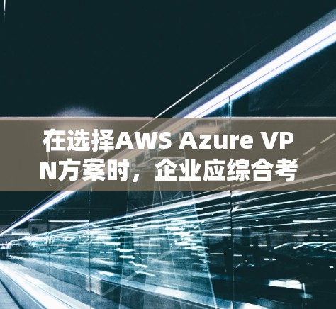 在选择AWS Azure VPN方案时，企业应综合考虑多个关键因素，以找到最适合其需求的解决方案。以下是对这些因素的详细分析和建议