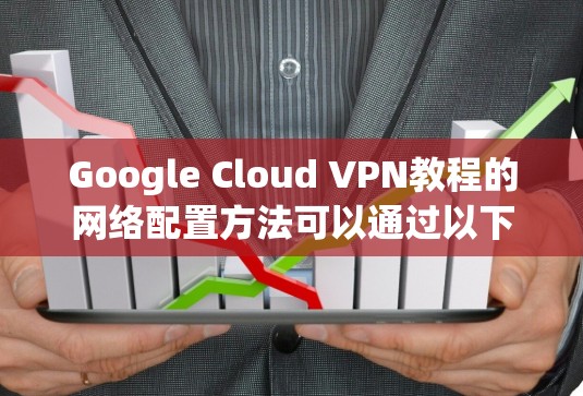 Google Cloud VPN教程的网络配置方法可以通过以下步骤逐步学习和掌握