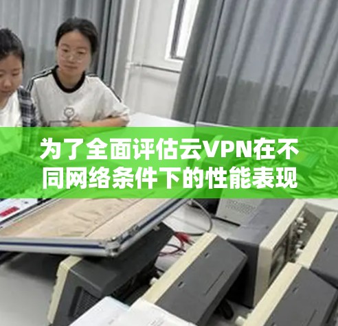 为了全面评估云VPN在不同网络条件下的性能表现，以下是详细的测试步骤和结果分析