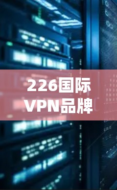 226国际VPN品牌推荐与评测，价值与选择指南