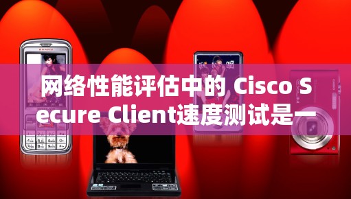 网络性能评估中的 Cisco Secure Client速度测试是一个重要的工具，可以帮助你了解网络连接的实际性能。以下是一些在进行速度测试时需要注意的事项