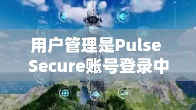用户管理是Pulse Secure账号登录中的一个关键部分，以下是详细的操作步骤