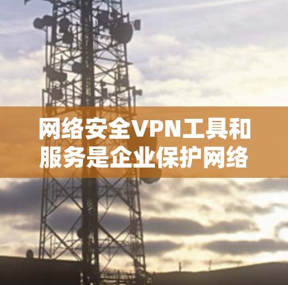 网络安全VPN工具和服务是企业保护网络安全的重要手段，但也需要企业全面考虑其应用和实施。以下是一些推荐的网络安全VPN工具和企业防护方案，供参考