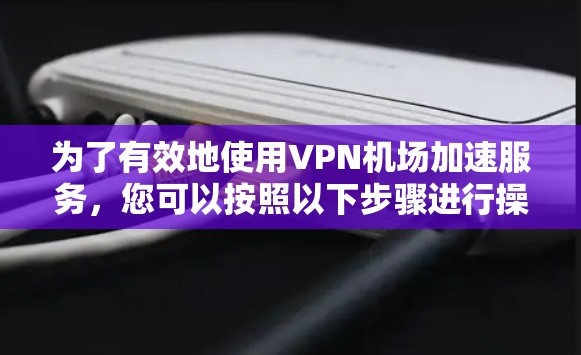 为了有效地使用VPN机场加速服务，您可以按照以下步骤进行操作