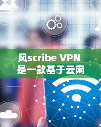 风scribe VPN 是一款基于云网通的网络过滤器，提供VPN功能，支持多端访问和高级设置。以下是关于风scribe VPN 的评测和免费VPN排行的分析