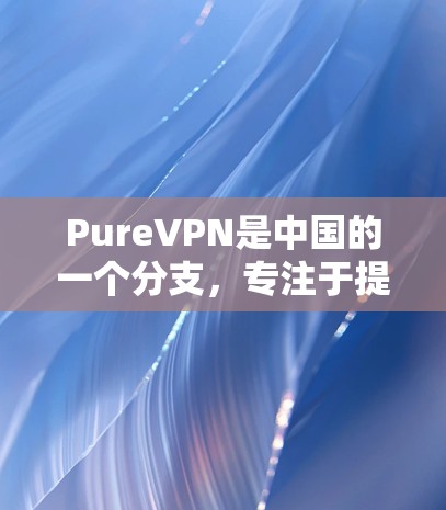 PureVPN是中国的一个分支，专注于提供安全、可靠的网络连接。如果你想测试其在中国的网络和进行海外访问，可以按照以下步骤进行