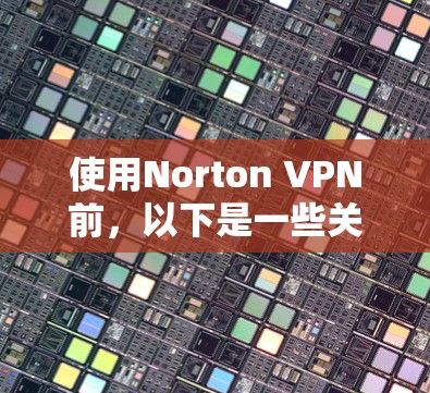 使用Norton VPN前，以下是一些关键步骤和注意事项