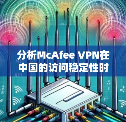 分析McAfee VPN在中国的访问稳定性时，可以从以下几个方面入手