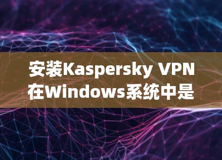 安装Kaspersky VPN在Windows系统中是一个安全且高效的VPN解决方案。以下是一个清晰的安装指南