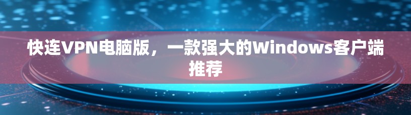 快连VPN电脑版，一款强大的Windows客户端推荐