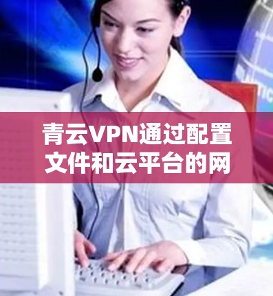 青云VPN通过配置文件和云平台的网络加速功能，可以在全球范围内提供高速、稳定、安全的网络访问体验。以下是使用青云VPN进行海外访问的网络加速方案的详细步骤