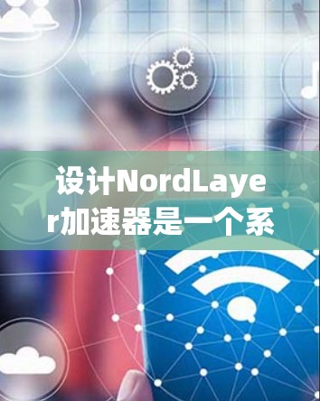 设计NordLayer加速器是一个系统性的过程，涉及多个步骤，以下是一个清晰的步骤指南