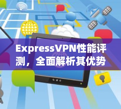 ExpressVPN性能评测，全面解析其优势与挑战