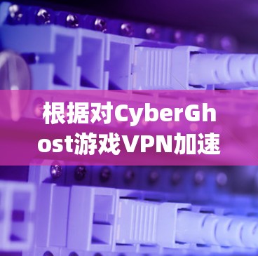根据对CyberGhost游戏VPN加速效果的分析，其主要优势和适用场景如下