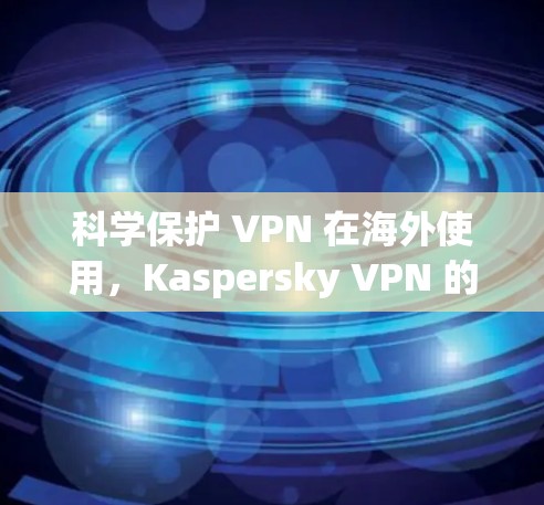 科学保护 VPN 在海外使用，Kaspersky VPN 的优势与挑战