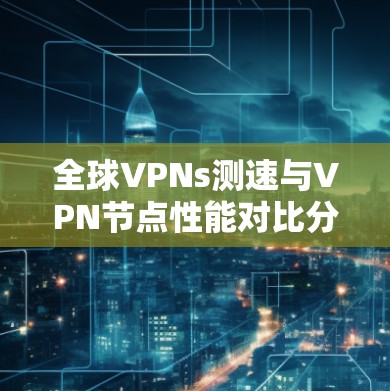 全球VPNs测速与VPN节点性能对比分析