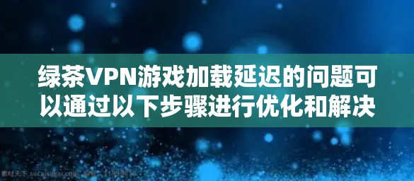绿茶VPN游戏加载延迟的问题可以通过以下步骤进行优化和解决