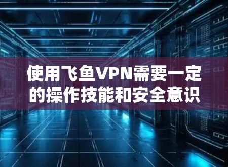 使用飞鱼VPN需要一定的操作技能和安全意识，但可以通过以下步骤逐步掌握基本的使用方法