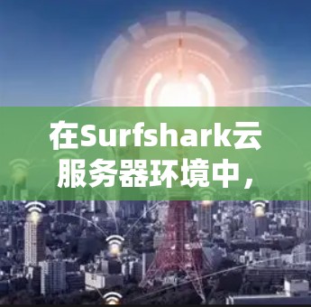 在Surfshark云服务器环境中，节点切换到全球服务器通常需要以下步骤