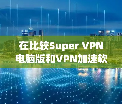 在比较Super VPN电脑版和VPN加速软件时，可以从以下几个方面进行分析