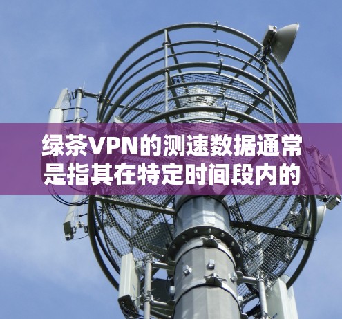 绿茶VPN的测速数据通常是指其在特定时间段内的连接速度。具体数据可以通过绿茶的官方网站或最新的测速报告来查看