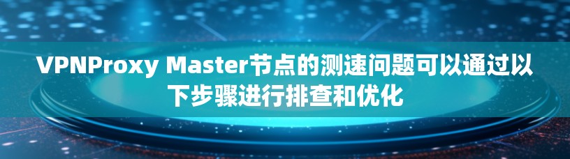 VPNProxy Master节点的测速问题可以通过以下步骤进行排查和优化