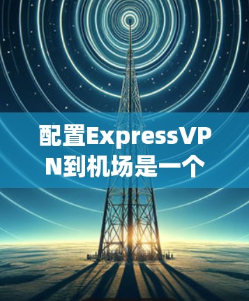 配置ExpressVPN到机场是一个常见的网络配置任务，以下是详细的步骤指南