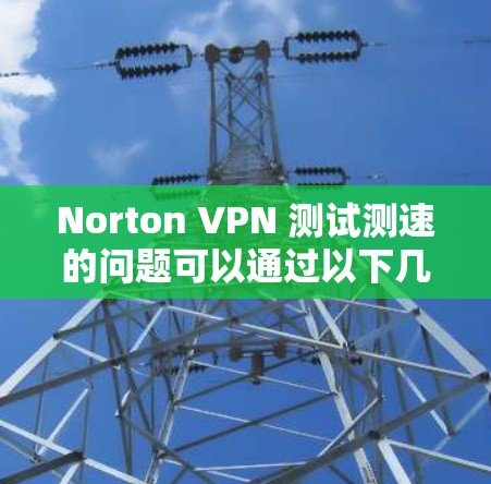 Norton VPN 测试测速的问题可以通过以下几个步骤逐步排查和解决