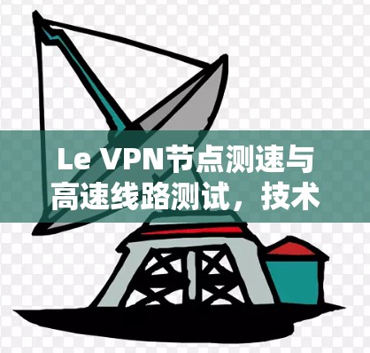 Le VPN节点测速与高速线路测试，技术分析与实际应用