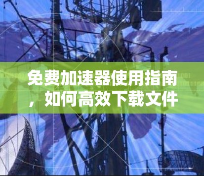 免费加速器使用指南，如何高效下载文件