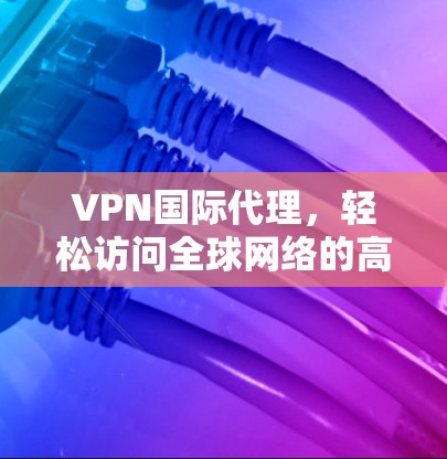 VPN国际代理，轻松访问全球网络的高效解决方案