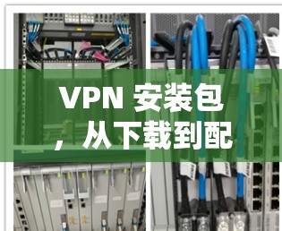VPN 安装包，从下载到配置，高效省时