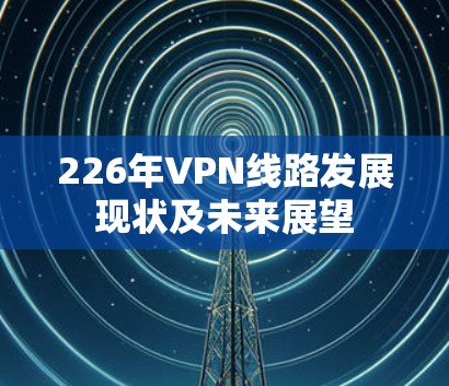 226年VPN线路发展现状及未来展望