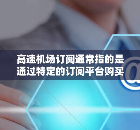 高速机场订阅通常指的是通过特定的订阅平台购买高速铁路、高速公路或高速公路的交通服务。这些订阅通常包括列车票、高铁票、长途交通票等，以满足旅行者在高速交通中的出行需求