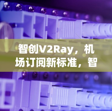 智创V2Ray，机场订阅新标准，智能传输Chinas Future