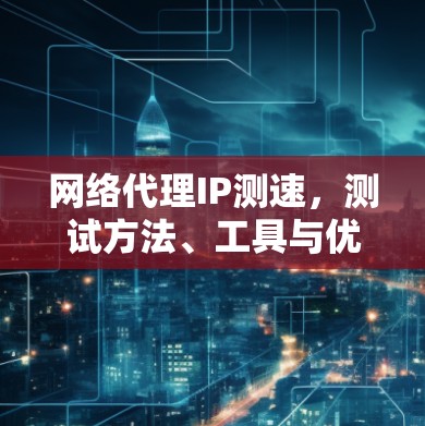 网络代理IP测速，测试方法、工具与优化建议