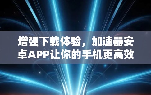 增强下载体验，加速器安卓APP让你的手机更高效