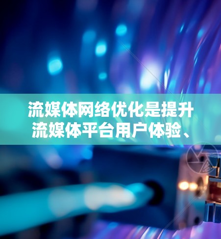 流媒体网络优化是提升流媒体平台用户体验、提高内容吸引力和用户参与度的重要环节。以下是流媒体网络优化的主要方面和策略