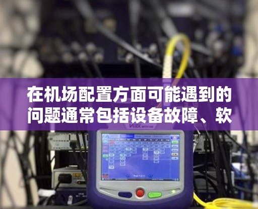 在机场配置方面可能遇到的问题通常包括设备故障、软件兼容性问题、机务管理错误、维护不当以及安全性不足等问题。以下是一些可能遇到的问题及其解决方案
