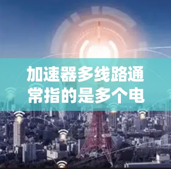 加速器多线路通常指的是多个电源加速器的连接或配置，用于提高电源的连接速度或性能。加速器是一种用于加速电源连接或充电的芯片或电路，通常用于提高电源管理系统的效率