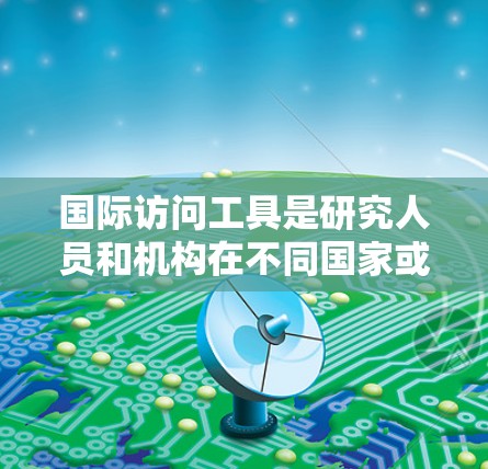 国际访问工具是研究人员和机构在不同国家或地区进行合作、交流或访问的工具。以下是一些常用的国际访问工具及其用途